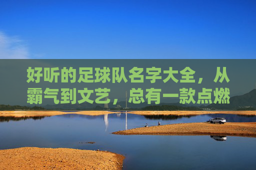 好听的足球队名字大全,从霸气到文艺,总有一款点燃你的队魂!足球队名字大全,从霸气到文艺,总有一款点燃你的队魂! 好听的足球队名字大全,从霸气到文艺,总有一款点燃你的队魂!足球队名字大全,从霸气到文艺,总有一款点燃你的队魂!