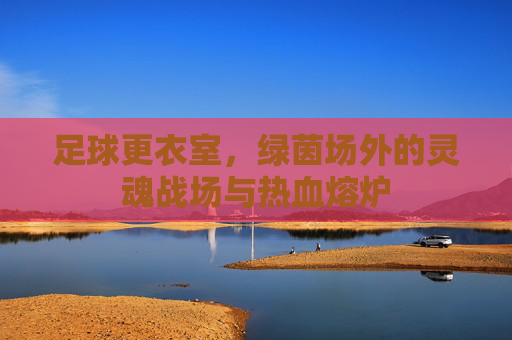 足球更衣室,绿茵场外的灵魂战场与热血熔炉 足球更衣室,绿茵场外的灵魂战场与热血熔炉