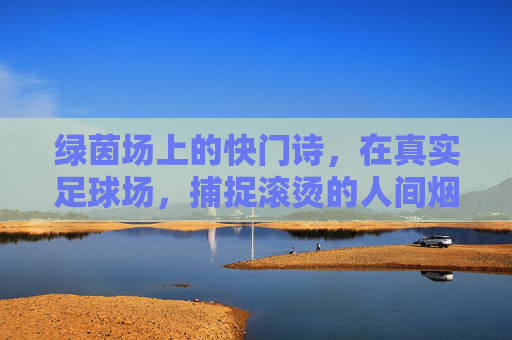 绿茵场上的快门诗，在真实足球场，捕捉滚烫的人间烟火，绿茵场上的快门烟火诗