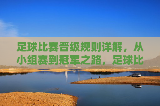 足球比赛晋级规则详解,从小组赛到冠军之路,足球比赛晋级规则详解,从小组赛到冠军之路 足球比赛晋级规则详解,从小组赛到冠军之路,足球比赛晋级规则详解,从小组赛到冠军之路