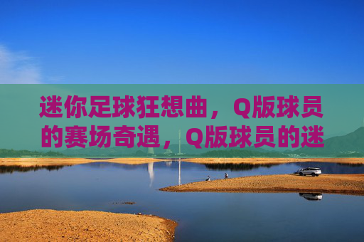 迷你足球狂想曲,Q版球员的赛场奇遇,Q版球员的迷你足球狂想曲 迷你足球狂想曲,Q版球员的赛场奇遇,Q版球员的迷你足球狂想曲