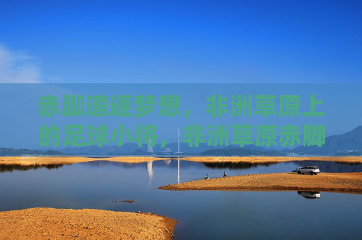 赤脚追逐梦想，非洲草原上的足球小将，非洲草原赤脚足球小将逐梦