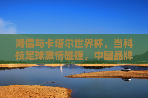 海信与卡塔尔世界杯,当科技足球激情碰撞,中国品牌闪耀世界舞台,科技足球激情碰撞,海信闪耀世界杯中国力量 海信与卡塔尔世界杯,当科技足球激情碰撞,中国品牌闪耀世界舞台,科技足球激情碰撞,海信闪耀世界杯中国力量