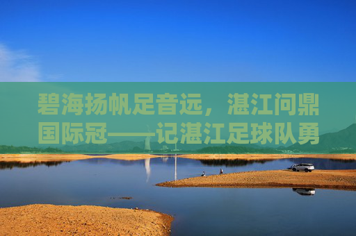 碧海扬帆足音远,湛江问鼎国际冠——记湛江足球队勇夺国际冠军之路,湛江碧海扬帆问鼎国际冠 碧海扬帆足音远,湛江问鼎国际冠——记湛江足球队勇夺国际冠军之路,湛江碧海扬帆问鼎国际冠