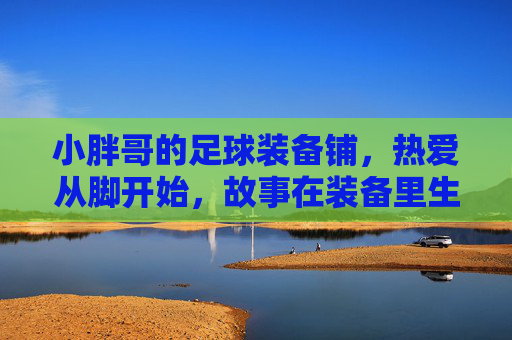 小胖哥的足球装备铺,热爱从脚开始,故事在装备里生长,小胖哥的足球铺,热爱从脚开始,故事在装备里生长 小胖哥的足球装备铺,热爱从脚开始,故事在装备里生长,小胖哥的足球铺,热爱从脚开始,故事在装备里生长