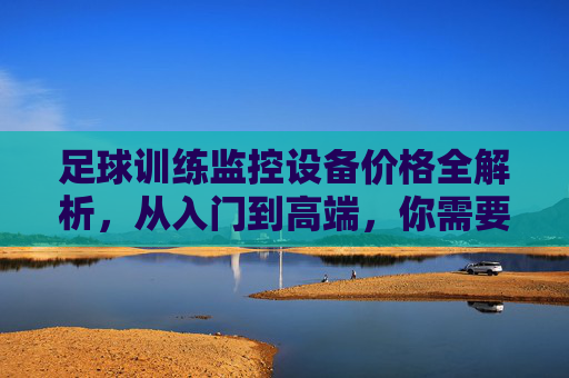 足球训练监控设备价格全解析，从入门到高端，你需要了解这些，足球训练监控设备价格全解析，从入门到高端选购指南