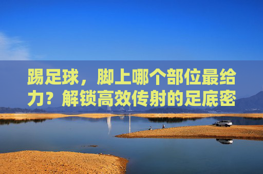 踢足球，脚上哪个部位最给力？解锁高效传射的足底密码，足球高效传射的足底密码