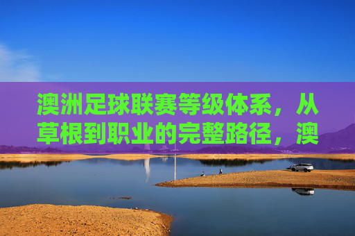 澳洲足球联赛等级体系,从草根到职业的完整路径,澳洲足球联赛等级体系,从草根到职业的完整进阶路径 澳洲足球联赛等级体系,从草根到职业的完整路径,澳洲足球联赛等级体系,从草根到职业的完整进阶路径