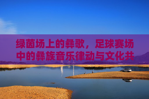 绿茵场上的彝歌,足球赛场中的彝族音乐律动与文化共鸣,彝歌律动绿茵场,足球赛场的文化共鸣 绿茵场上的彝歌,足球赛场中的彝族音乐律动与文化共鸣,彝歌律动绿茵场,足球赛场的文化共鸣
