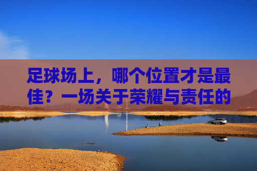 足球场上，哪个位置才是最佳？一场关于荣耀与责任的思辨，足球场上的最佳位置，荣耀与责任的思辨