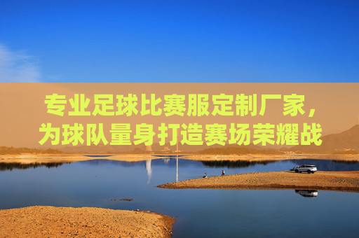专业足球比赛服定制厂家,为球队量身打造赛场荣耀战袍 专业足球比赛服定制厂家,为球队量身打造赛场荣耀战袍