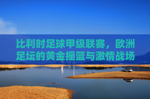比利时足球甲级联赛，欧洲足坛的黄金摇篮与激情战场，比利时足球甲级联赛，欧洲足坛的黄金摇篮与激情战场
