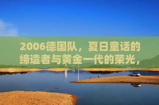 2006德国队，夏日童话的缔造者与黄金一代的荣光，2006德国队，夏日童话缔造者与黄金一代荣光