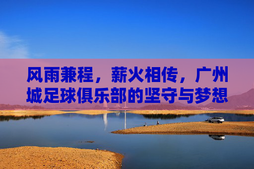 风雨兼程,薪火相传,广州城足球俱乐部的坚守与梦想,风雨兼程薪火相传,广州城坚守梦想 风雨兼程,薪火相传,广州城足球俱乐部的坚守与梦想,风雨兼程薪火相传,广州城坚守梦想