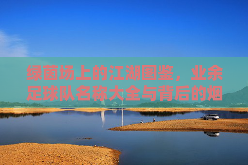 绿茵场上的江湖图鉴，业余足球队名称大全与背后的烟火气，绿茵江湖，业余球队的烟火名号