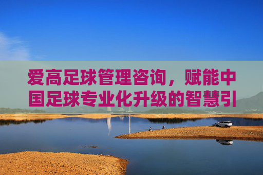 爱高足球管理咨询，赋能中国足球专业化升级的智慧引擎，爱高足球管理咨询，赋能中国足球专业化升级的智慧引擎