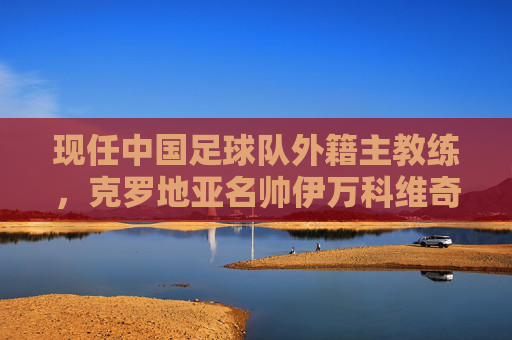现任中国足球队外籍主教练,克罗地亚名帅伊万科维奇的使命与征程,伊万科维奇,中国足球队的使命与征程 现任中国足球队外籍主教练,克罗地亚名帅伊万科维奇的使命与征程,伊万科维奇,中国足球队的使命与征程