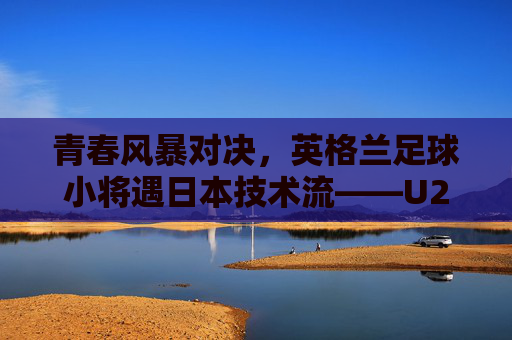 青春风暴对决，英格兰足球小将遇日本技术流——U20世界杯半决赛风云，U20世界杯半决赛，英格兰青春风暴战日本技术流