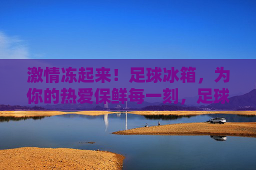 激情冻起来!足球冰箱,为你的热爱保鲜每一刻,足球冰箱,为热爱保鲜,激情永驻 激情冻起来!足球冰箱,为你的热爱保鲜每一刻,足球冰箱,为热爱保鲜,激情永驻