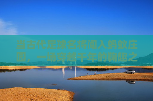 当古代足球名将闯入蚂蚁庄园,一场穿越千年的鞠趣之旅,穿越千年的鞠趣,古代足球名将闯蚂蚁庄园 当古代足球名将闯入蚂蚁庄园,一场穿越千年的鞠趣之旅,穿越千年的鞠趣,古代足球名将闯蚂蚁庄园