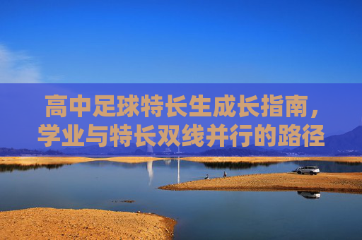 高中足球特长生成长指南,学业与特长双线并行的路径探索 高中足球特长生成长指南,学业与特长双线并行的路径探索