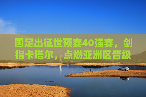 国足出征世预赛40强赛,剑指卡塔尔,点燃亚洲区晋级希望 国足出征世预赛40强赛,剑指卡塔尔,点燃亚洲区晋级希望