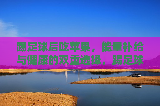 踢足球后吃苹果,能量补给与健康的双重选择,踢足球后吃苹果,能量补给与健康兼得 踢足球后吃苹果,能量补给与健康的双重选择,踢足球后吃苹果,能量补给与健康兼得