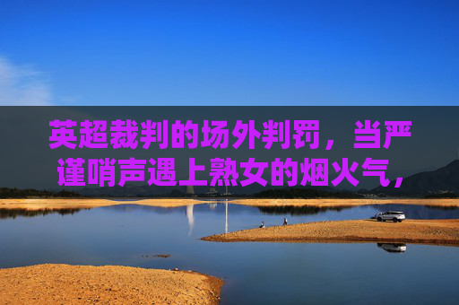 英超裁判的场外判罚,当严谨哨声遇上熟女的烟火气,英超裁判场外判罚,严谨哨声遇上熟女烟火气 英超裁判的场外判罚,当严谨哨声遇上熟女的烟火气,英超裁判场外判罚,严谨哨声遇上熟女烟火气