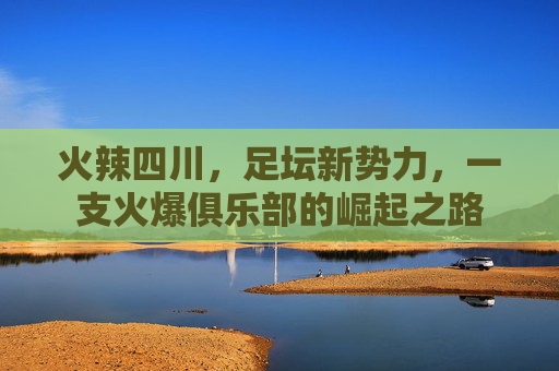 火辣四川,足坛新势力,一支火爆俱乐部的崛起之路 火辣四川,足坛新势力,一支火爆俱乐部的崛起之路