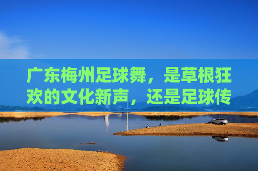 广东梅州足球舞，是草根狂欢的文化新声，还是足球传统的异化探索？广东梅州足球舞，草根狂欢的文化新声还是传统的异化？