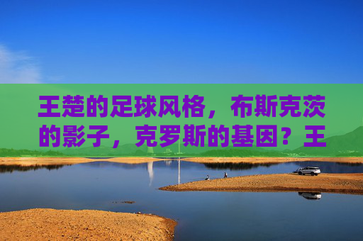 王楚的足球风格，布斯克茨的影子，克罗斯的基因？王楚的足球风格，布斯克茨的影子与克罗斯的基因？