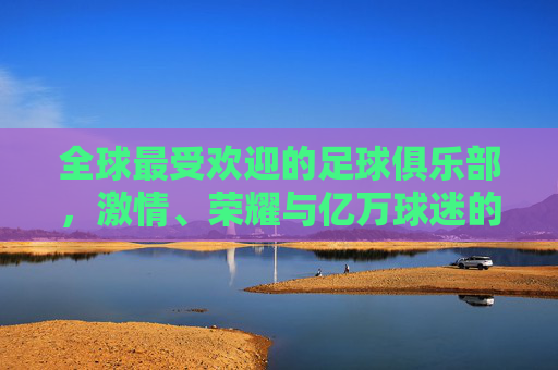 全球最受欢迎的足球俱乐部，激情、荣耀与亿万球迷的信仰，全球最受欢迎足球俱乐部，激情荣耀与亿万球迷信仰
