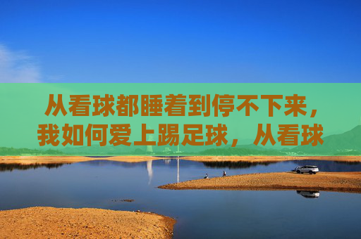 从看球都睡着到停不下来，我如何爱上踢足球，从看球犯困到踢球上瘾，我的足球热爱养成