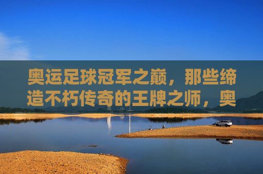 奥运足球冠军之巅，那些缔造不朽传奇的王牌之师，奥运足球冠军之巅，缔造传奇的王牌之师
