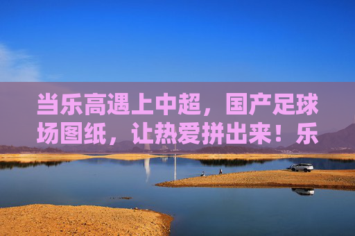 当乐高遇上中超，国产足球场图纸，让热爱拼出来！乐高遇上中超，国产足球场，拼出热爱