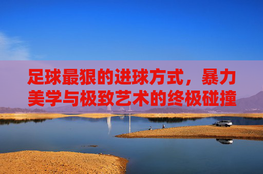 足球最狠的进球方式，暴力美学与极致艺术的终极碰撞，足球最狠进球，暴力美学与极致艺术的终极碰撞