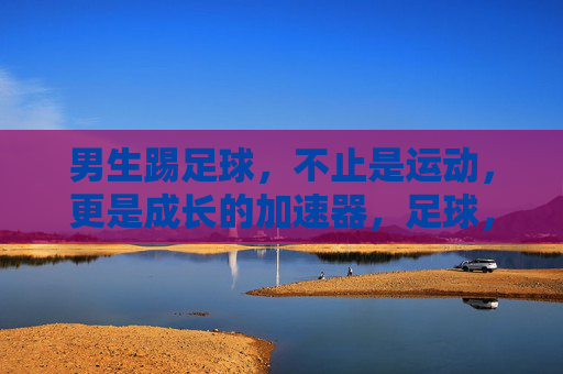 男生踢足球，不止是运动，更是成长的加速器，足球，男生成长的加速器