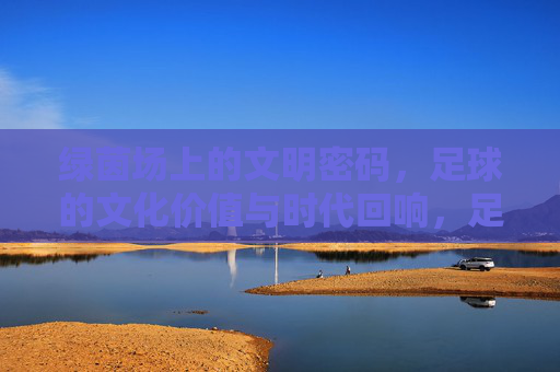 绿茵场上的文明密码，足球的文化价值与时代回响，足球的文明密码，文化价值与时代回响