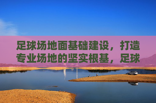 足球场地面基础建设，打造专业场地的坚实根基，足球场地面基础建设，专业场地的坚实根基