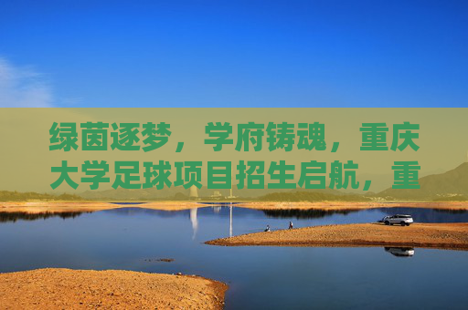 绿茵逐梦，学府铸魂，重庆大学足球项目招生启航，重庆大学足球项目招生启航，绿茵逐梦，学府铸魂
