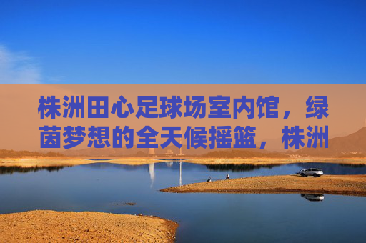 株洲田心足球场室内馆,绿茵梦想的全天候摇篮,株洲田心室内足球馆,绿茵梦想的全天候摇篮 株洲田心足球场室内馆,绿茵梦想的全天候摇篮,株洲田心室内足球馆,绿茵梦想的全天候摇篮