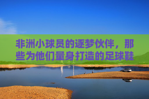 非洲小球员的逐梦伙伴,那些为他们量身打造的足球鞋品牌,非洲小球员的逐梦伙伴,量身打造的足球鞋品牌 非洲小球员的逐梦伙伴,那些为他们量身打造的足球鞋品牌,非洲小球员的逐梦伙伴,量身打造的足球鞋品牌