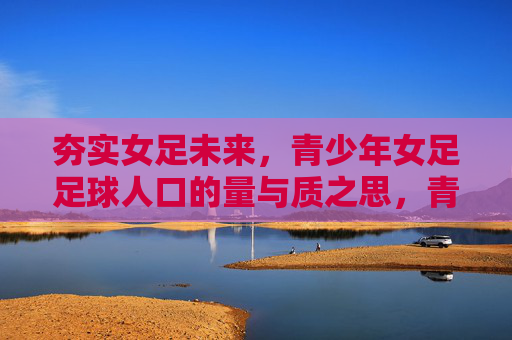夯实女足未来,青少年女足足球人口的量与质之思,青少年女足足球人口量质并举,夯实女足未来之基 夯实女足未来,青少年女足足球人口的量与质之思,青少年女足足球人口量质并举,夯实女足未来之基