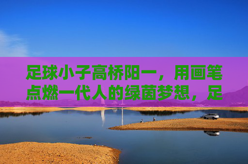 足球小子高桥阳一,用画笔点燃一代人的绿茵梦想,足球小子高桥阳一,画笔点燃一代绿茵梦 足球小子高桥阳一,用画笔点燃一代人的绿茵梦想,足球小子高桥阳一,画笔点燃一代绿茵梦