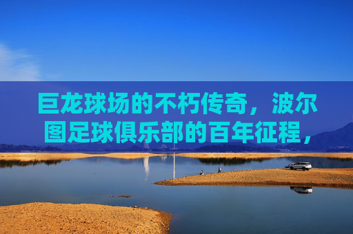 巨龙球场的不朽传奇,波尔图足球俱乐部的百年征程,巨龙球场与波尔图,百年足球不朽传奇 巨龙球场的不朽传奇,波尔图足球俱乐部的百年征程,巨龙球场与波尔图,百年足球不朽传奇