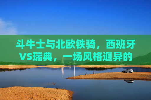 斗牛士与北欧铁骑,西班牙VS瑞典,一场风格迥异的足球美学,斗牛士与北欧铁骑,西班牙VS瑞典的足球美学碰撞 斗牛士与北欧铁骑,西班牙VS瑞典,一场风格迥异的足球美学,斗牛士与北欧铁骑,西班牙VS瑞典的足球美学碰撞