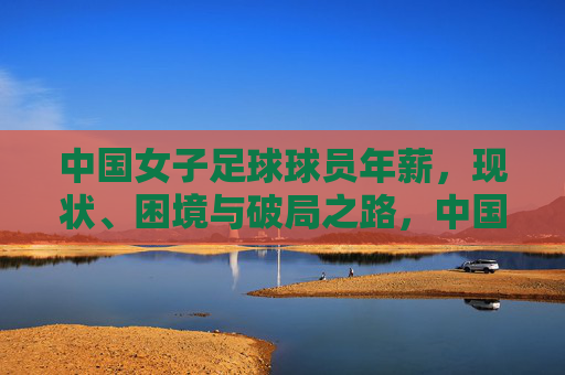 中国女子足球球员年薪,现状、困境与破局之路,中国女子足球球员年薪,现状、困境与破局之路 中国女子足球球员年薪,现状、困境与破局之路,中国女子足球球员年薪,现状、困境与破局之路