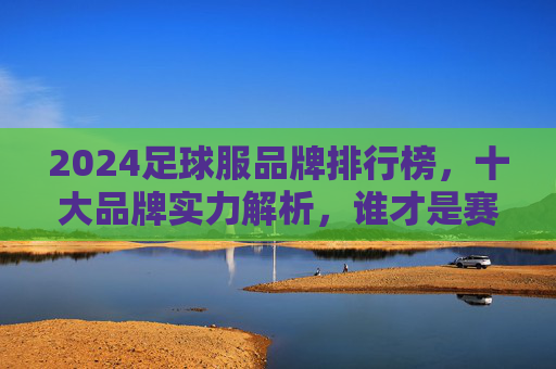 2024足球服品牌排行榜,十大品牌实力解析,谁才是赛场王者?2024足球服品牌排行榜,十大品牌实力解析,谁是赛场王者? 2024足球服品牌排行榜,十大品牌实力解析,谁才是赛场王者?2024足球服品牌排行榜,十大品牌实力解析,谁是赛场王者?