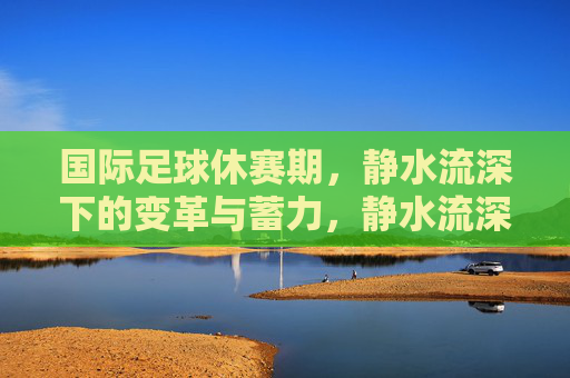 国际足球休赛期，静水流深下的变革与蓄力，静水流深，国际足球休赛期的变革与蓄力