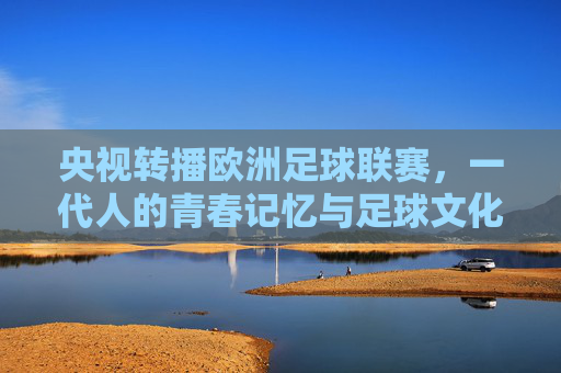 央视转播欧洲足球联赛，一代人的青春记忆与足球文化的双向奔赴